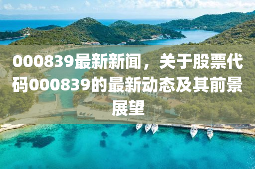 000839最新新聞，關(guān)于股票代碼000839的最新動態(tài)及其前景展望