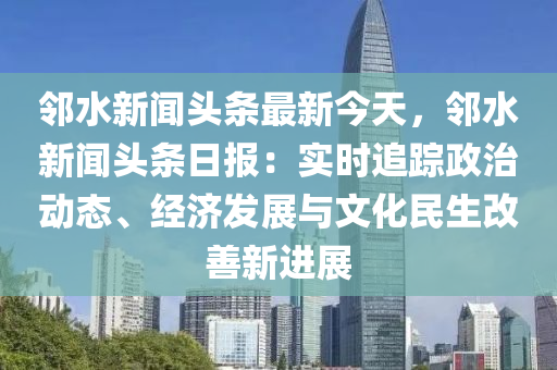 鄰水新聞頭條最新今天，鄰水新聞頭條日報：實時追蹤政治動態(tài)、經(jīng)濟(jì)發(fā)展與文化民生改善新進(jìn)展