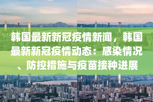 韓國最新新冠疫情新聞，韓國最新新冠疫情動態(tài)：感染情況、防控措施與疫苗接種進(jìn)展