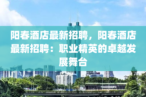 陽(yáng)春酒店最新招聘，陽(yáng)春酒店最新招聘：職業(yè)精英的卓越發(fā)展舞臺(tái)