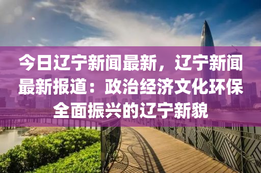 今日遼寧新聞最新，遼寧新聞最新報道：政治經(jīng)濟文化環(huán)保全面振興的遼寧新貌