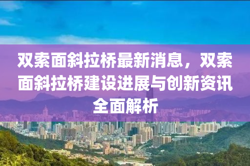 雙索面斜拉橋最新消息，雙索面斜拉橋建設(shè)進(jìn)展與創(chuàng)新資訊全面解析