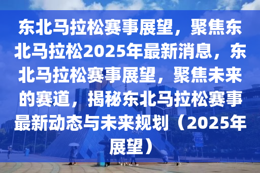 東北馬拉松賽事展望，聚焦東北馬拉松2025年最新消息，東北馬拉松賽事展望，聚焦未來的賽道，揭秘東北馬拉松賽事最新動態(tài)與未來規(guī)劃（2025年展望）