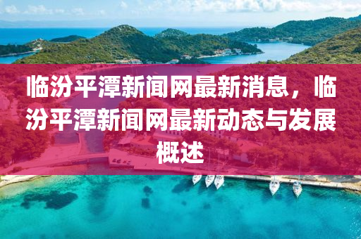 臨汾平潭新聞網(wǎng)最新消息，臨汾平潭新聞網(wǎng)最新動(dòng)態(tài)與發(fā)展概述