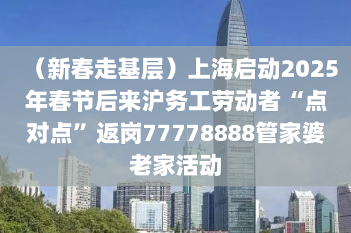 （新春走基層）上海啟動2025年春節(jié)后來滬務(wù)工勞動者“點對點”返崗77778888管家婆老家活動