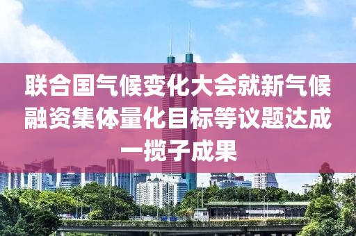 聯(lián)合國氣候變化大會就新氣候融資集體量化目標(biāo)等議題達(dá)成一攬子成果