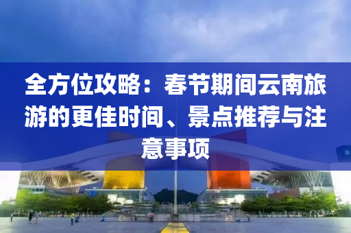 全方位攻略：春節(jié)期間云南旅游的更佳時間、景點(diǎn)推薦與注意事項(xiàng)