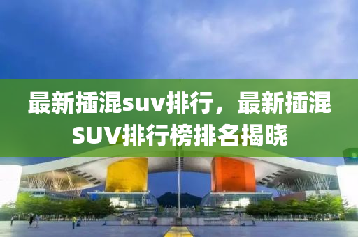 最新插混suv排行，最新插混SUV排行榜排名揭曉