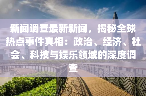 新聞調查最新新聞，揭秘全球熱點事件真相：政治、經(jīng)濟、社會、科技與娛樂領域的深度調查