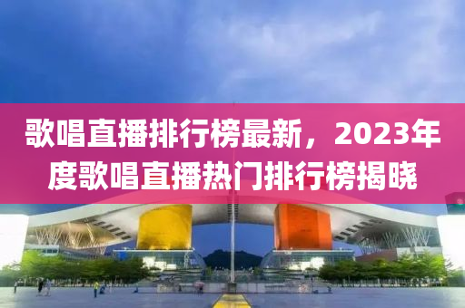 歌唱直播排行榜最新，2023年度歌唱直播熱門排行榜揭曉