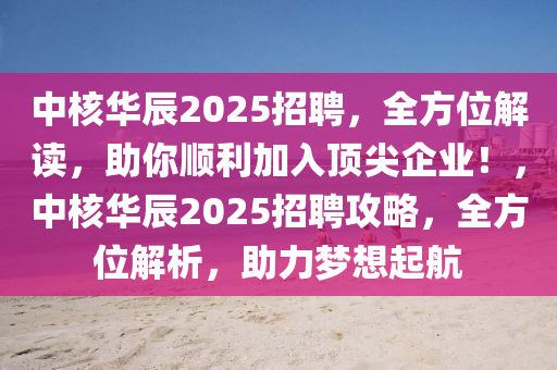 中核華辰2025招聘，全方位解讀，助你順利加入頂尖企業(yè)！，中核華辰2025招聘攻略，全方位解析，助力夢想起航