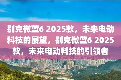 別克微藍(lán)6 2025款，未來(lái)電動(dòng)科技的展望，別克微藍(lán)6 2025款，未來(lái)電動(dòng)科技的引領(lǐng)者