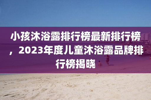 小孩沐浴露排行榜最新排行榜，2023年度兒童沐浴露品牌排行榜揭曉