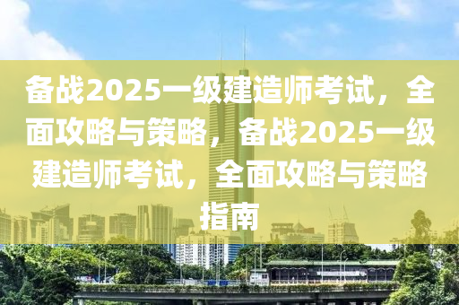 備戰(zhàn)2025一級(jí)建造師考試，全面攻略與策略，備戰(zhàn)2025一級(jí)建造師考試，全面攻略與策略指南