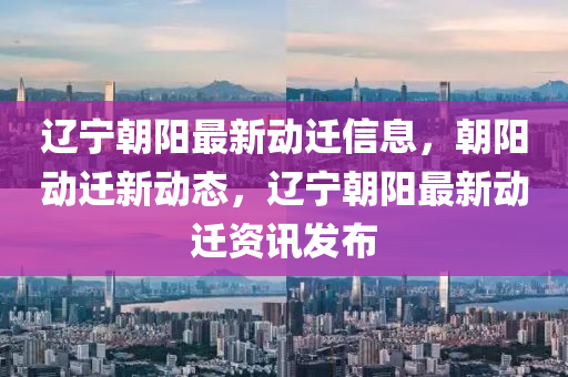 遼寧朝陽最新動遷信息，朝陽動遷新動態(tài)，遼寧朝陽最新動遷資訊發(fā)布