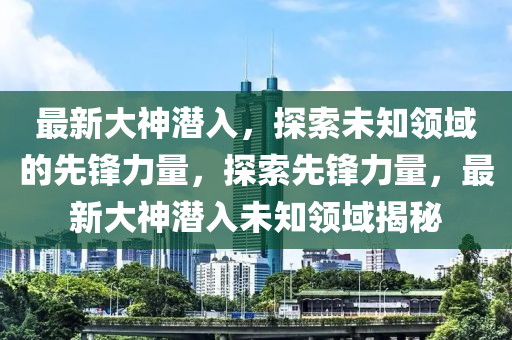 最新大神潛入，探索未知領(lǐng)域的先鋒力量，探索先鋒力量，最新大神潛入未知領(lǐng)域揭秘