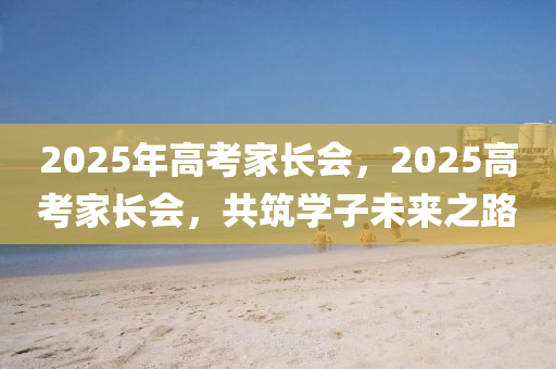 2025年高考家長會，2025高考家長會，共筑學(xué)子未來之路