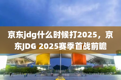 京東jdg什么時候打2025，京東JDG 2025賽季首戰(zhàn)前瞻