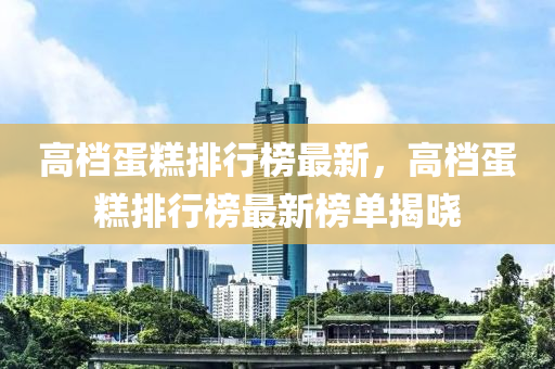 高檔蛋糕排行榜最新，高檔蛋糕排行榜最新榜單揭曉