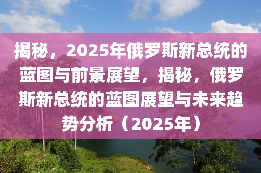 揭秘，2025年俄羅斯新總統(tǒng)的藍(lán)圖與前景展望，揭秘，俄羅斯新總統(tǒng)的藍(lán)圖展望與未來趨勢分析（2025年）