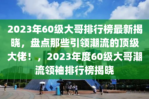 2023年60級大哥排行榜最新揭曉，盤點(diǎn)那些引領(lǐng)潮流的頂級大佬！，2023年度60級大哥潮流領(lǐng)袖排行榜揭曉