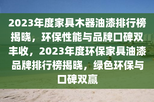 2023年度家具木器油漆排行榜揭曉，環(huán)保性能與品牌口碑雙豐收，2023年度環(huán)保家具油漆品牌排行榜揭曉，綠色環(huán)保與口碑雙贏