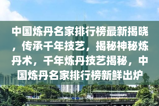 中國(guó)煉丹名家排行榜最新揭曉，傳承千年技藝，揭秘神秘?zé)挼ばg(shù)，千年煉丹技藝揭秘，中國(guó)煉丹名家排行榜新鮮出爐