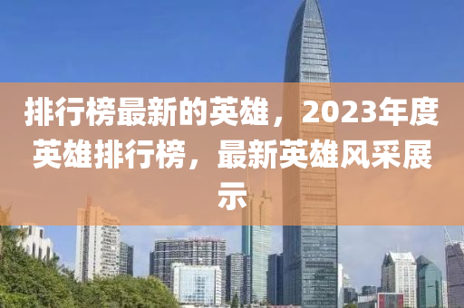 排行榜最新的英雄，2023年度英雄排行榜，最新英雄風采展示