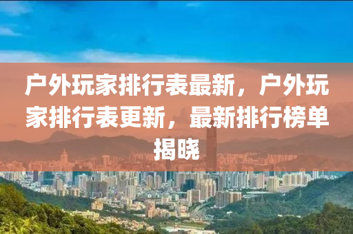 戶外玩家排行表最新，戶外玩家排行表更新，最新排行榜單揭曉