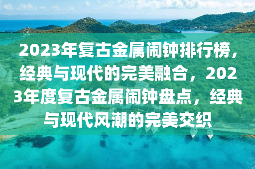 2023年復(fù)古金屬鬧鐘排行榜，經(jīng)典與現(xiàn)代的完美融合，2023年度復(fù)古金屬鬧鐘盤點(diǎn)，經(jīng)典與現(xiàn)代風(fēng)潮的完美交織