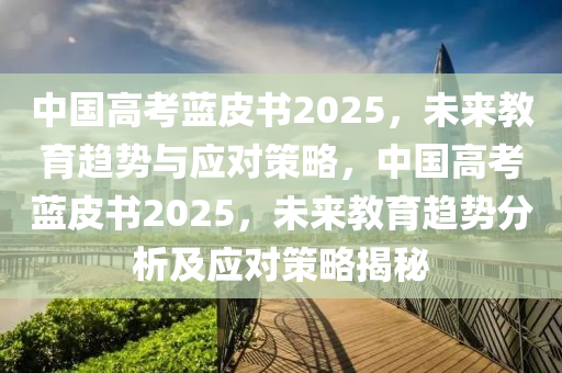 中國高考藍皮書2025，未來教育趨勢與應(yīng)對策略，中國高考藍皮書2025，未來教育趨勢分析及應(yīng)對策略揭秘