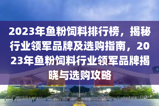 2023年魚粉飼料排行榜，揭秘行業(yè)領(lǐng)軍品牌及選購指南，2023年魚粉飼料行業(yè)領(lǐng)軍品牌揭曉與選購攻略