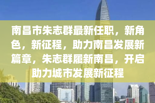 南昌市朱志群最新任職，新角色，新征程，助力南昌發(fā)展新篇章，朱志群履新南昌，開啟助力城市發(fā)展新征程