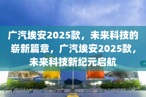 廣汽埃安2025款，未來科技的嶄新篇章，廣汽埃安2025款，未來科技新紀(jì)元啟航