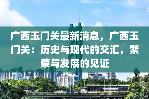 廣西玉門(mén)關(guān)最新消息，廣西玉門(mén)關(guān)：歷史與現(xiàn)代的交匯，繁榮與發(fā)展的見(jiàn)證