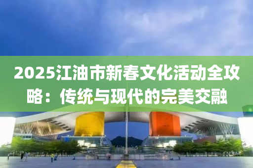 2025江油市新春文化活動全攻略：傳統(tǒng)與現(xiàn)代的完美交融