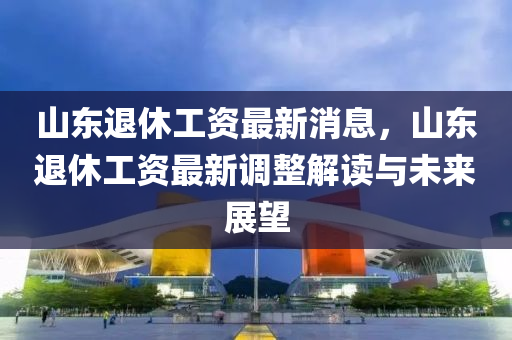 山東退休工資最新消息，山東退休工資最新調(diào)整解讀與未來展望