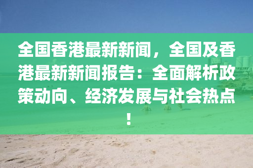 全國(guó)香港最新新聞，全國(guó)及香港最新新聞報(bào)告：全面解析政策動(dòng)向、經(jīng)濟(jì)發(fā)展與社會(huì)熱點(diǎn)！