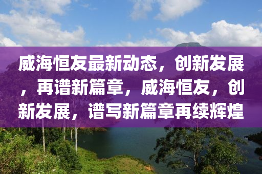 威海恒友最新動態(tài)，創(chuàng)新發(fā)展，再譜新篇章，威海恒友，創(chuàng)新發(fā)展，譜寫新篇章再續(xù)輝煌