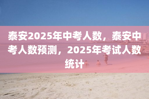 泰安2025年中考人數(shù)，泰安中考人數(shù)預測，2025年考試人數(shù)統(tǒng)計