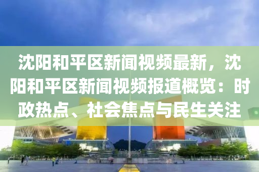 沈陽和平區(qū)新聞視頻最新，沈陽和平區(qū)新聞視頻報道概覽：時政熱點、社會焦點與民生關(guān)注