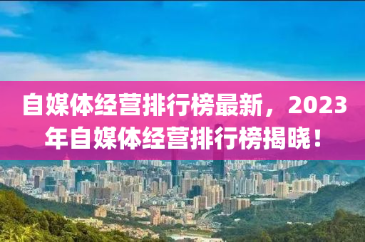 自媒體經(jīng)營排行榜最新，2023年自媒體經(jīng)營排行榜揭曉！