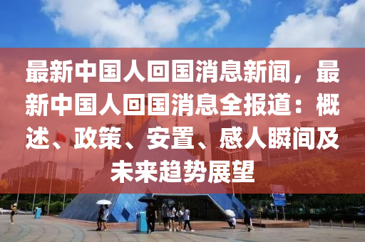 最新中國人回國消息新聞，最新中國人回國消息全報道：概述、政策、安置、感人瞬間及未來趨勢展望