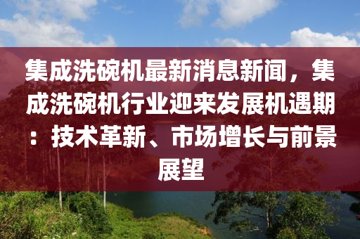 集成洗碗機最新消息新聞，集成洗碗機行業(yè)迎來發(fā)展機遇期：技術(shù)革新、市場增長與前景展望