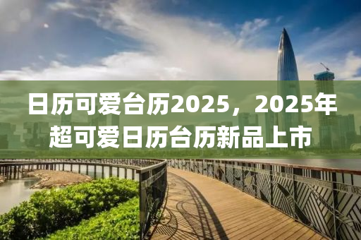 日歷可愛臺歷2025，2025年超可愛日歷臺歷新品上市