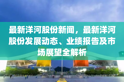 最新洋河股份新聞，最新洋河股份發(fā)展動態(tài)、業(yè)績報告及市場展望全解析