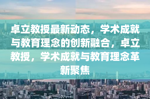 卓立教授最新動態(tài)，學術成就與教育理念的創(chuàng)新融合，卓立教授，學術成就與教育理念革新聚焦