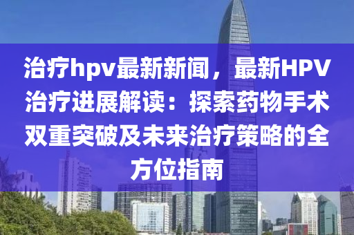 治療hpv最新新聞，最新HPV治療進展解讀：探索藥物手術雙重突破及未來治療策略的全方位指南