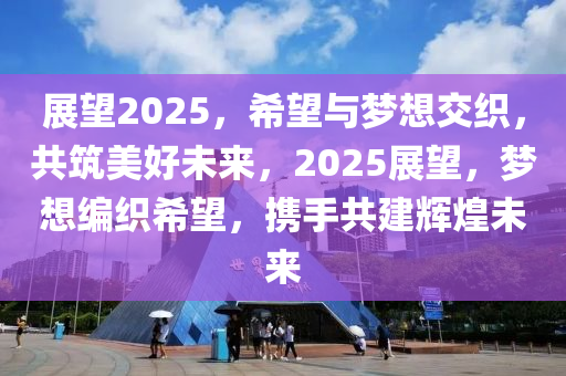 展望2025，希望與夢想交織，共筑美好未來，2025展望，夢想編織希望，攜手共建輝煌未來