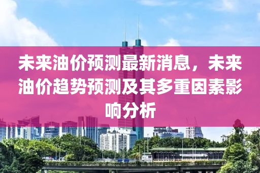 未來(lái)油價(jià)預(yù)測(cè)最新消息，未來(lái)油價(jià)趨勢(shì)預(yù)測(cè)及其多重因素影響分析